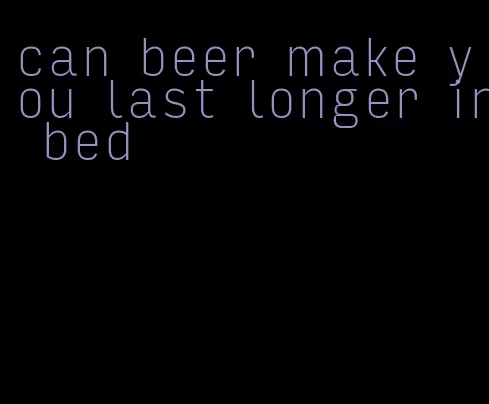 can beer make you last longer in bed