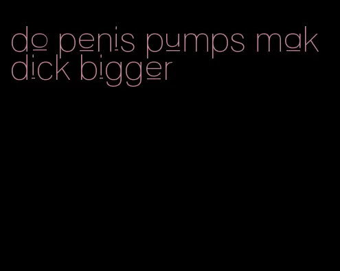 do penis pumps mak dick bigger