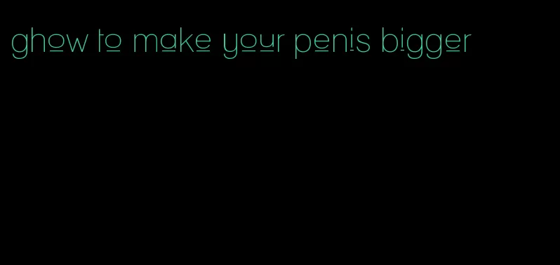 ghow to make your penis bigger
