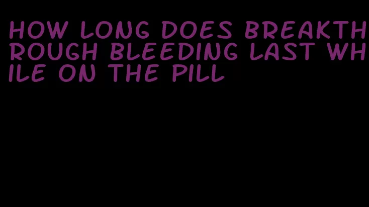 how long does breakthrough bleeding last while on the pill
