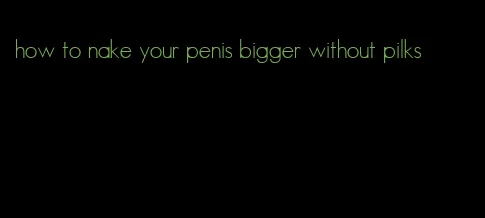 how to nake your penis bigger without pilks