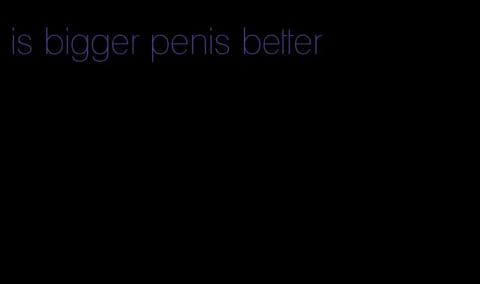 is bigger penis better