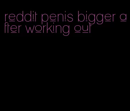 reddit penis bigger after working out