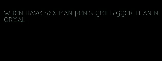 when have sex man penis get bigger than normal